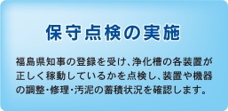 保守点検の実施　福島県知事の登録を受け、浄化槽の各装置が正しく稼動しているかを点検し、装置や機器の調整・修理・汚泥の蓄積状況を確認します。