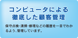 コンピュータによる徹底した顧客管理　
保守点検・清掃・修理などの履歴を一目でわかるよう、管理しています。