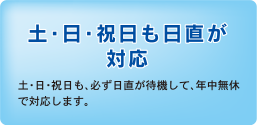 土・日・祝日も日直が対応　土・日・祝日も、必ず日直が待機して、年中無休で対応します。