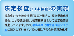 法定検査(11条検査)の実施　福島県の指定検査機関「公益社団法人 福島県浄化槽協会」より委託を受け、検査補助員として法定検査を推進しています。なお、福島県浄化槽生涯保証システムに加入しています。(10人槽以下の合併処理浄化槽)