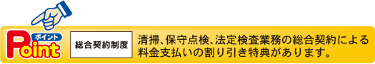 ポイント　総合契約制度　清掃、保守点検、法定検査業務の総合契約による料金支払いの割り引き特典があります。